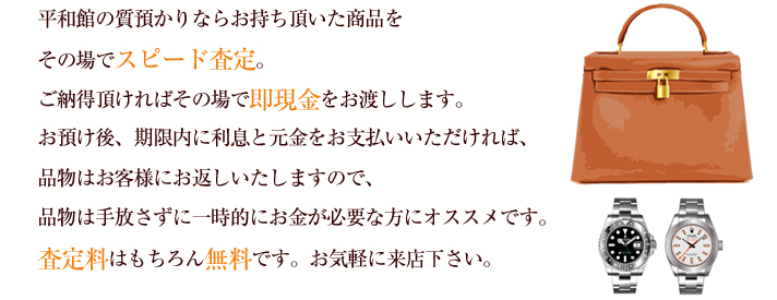 平和館の質預かりならお持ち頂いた商品をその場でスピード査定。ご納得頂ければその場で即現金をお渡しします。お預け後、期限内に利息と元金をお支払いいただければ、品物はお客様にお返しいたしますので、品物は手放さずに一時的にお金が必要な方にオススメです。査定料はもちろん無料です。お気軽に来店下さい。